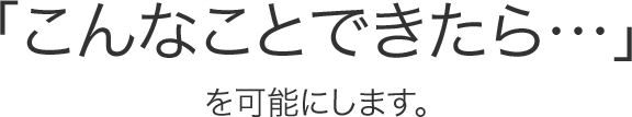 「こんなことできたら・・・」を可能にします。