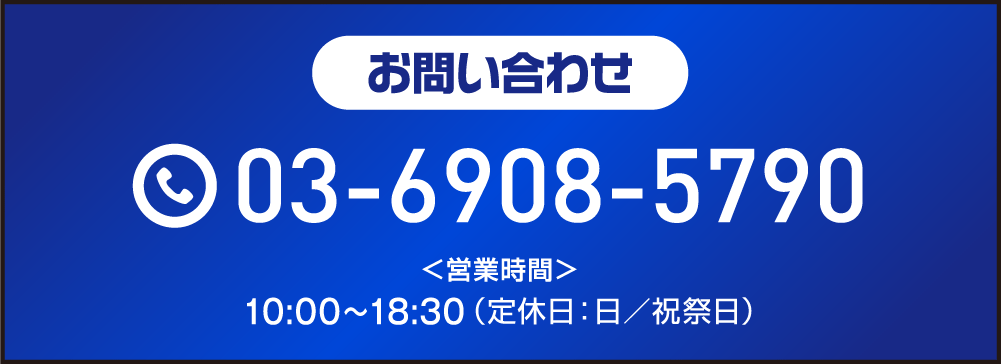 お問い合わせ 03-6908-5790 <営業時間> 10:00～18:30（定休日：日／祝祭日）