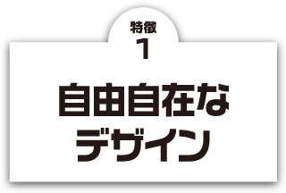 特徴1 自由自在なデザイン