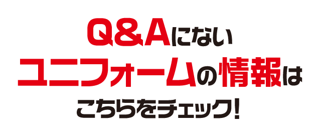 Q&Aにないユニフォームの情報はこちらをチェック！