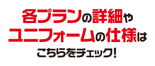 各プランの詳細やユニフォームの仕様はこちらをチェック！