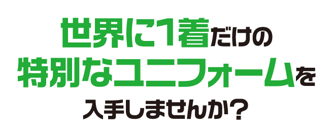 世界に1着だけの特別なユニフォームを入手しませんか？