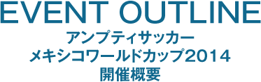 EVENT OUTLINE ～ アンプティサッカー メキシコワールドカップ２０１４ 開催概要