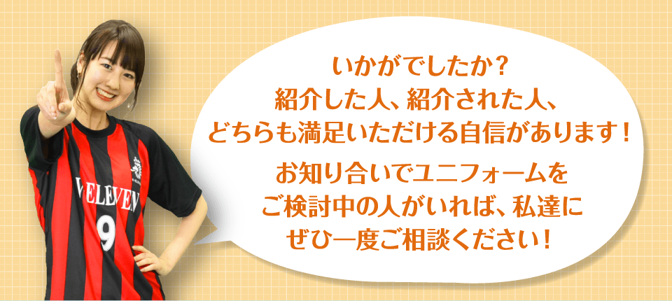 いかがでしたか?紹介した人、紹介された人、どちらも満足いただける自信があります!お知り合いでユニフォームをご検討中の人がいれば、私達にぜひ一度ご相談ください!