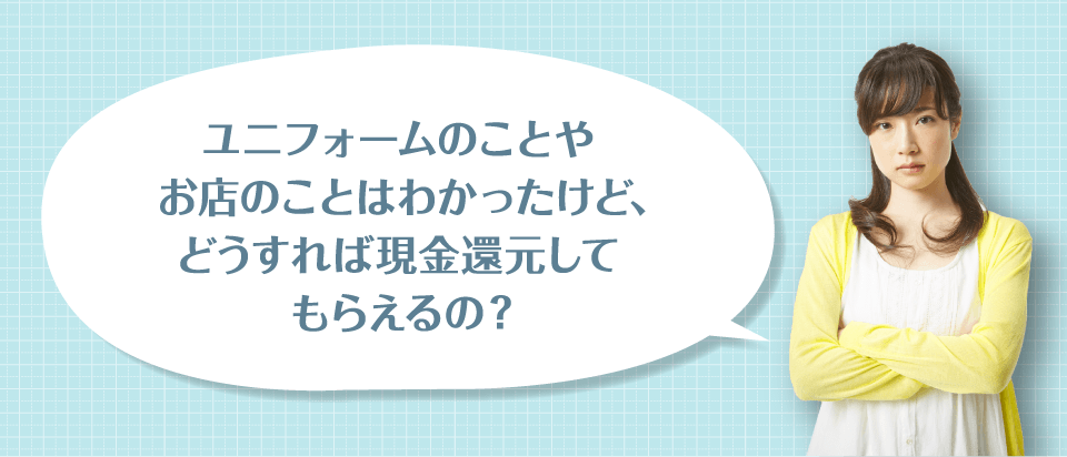 ユニフォームのことやお店のことはわかったけど、どうすれば現金還元してもらえるの?