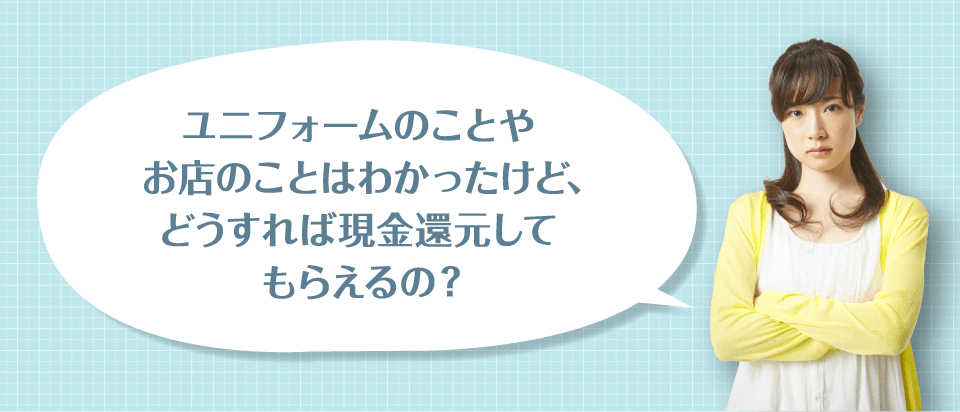 ユニフォームのことやお店のことはわかったけど、どうすれば現金還元してもらえるの？