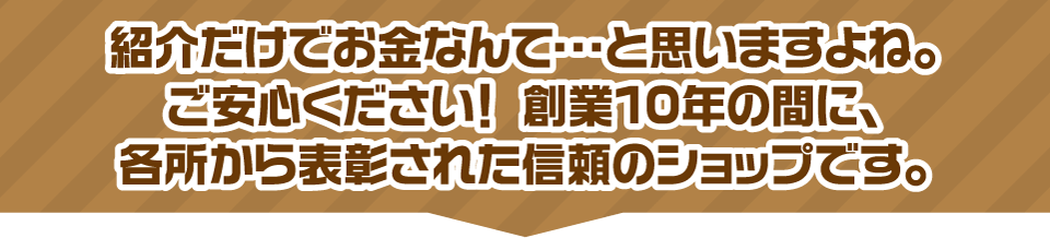 紹介だけでお金なんて・・・と思いますよね。ご安心ください！創業10年の間に、各所から表彰された信頼のショップです。