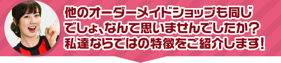 他のオーダーメイドショップも同じでしょ、なんて思いませんでしたか？私達ならではの特長をご紹介します！