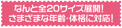 なんと全20サイズ展開！さまざまな年齢・体格に対応！