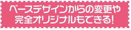 ベースデザインからの変更や完全オリジナルもできる！