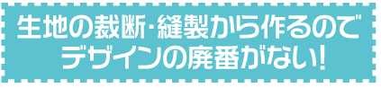 生地の裁断・縫製から作るのでデザインの廃番がない！