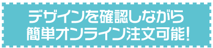 デザインを確認しながら簡単オンライン注文可能！