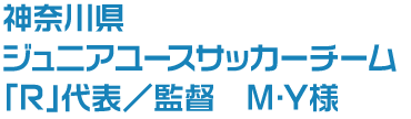 神奈川県 ジュニアユースサッカーチーム「R」代表/監督 M・Y様
