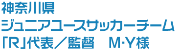 神奈川県 ジュニアユースサッカーチーム「R」代表／監督 M・Y様