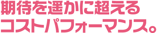 期待を遥かに超えるコストパフォーマンス。