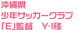 沖縄県 少年サッカークラブ「E」監督 Y・I様