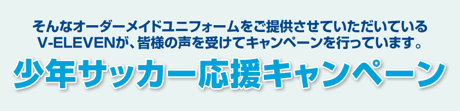 そんなオーダーメイドユニフォームをご提供させていただいているV-ELEVENが、皆様の声を受けてキャンペーンを行っています。少年サッカー応援キャンペーン