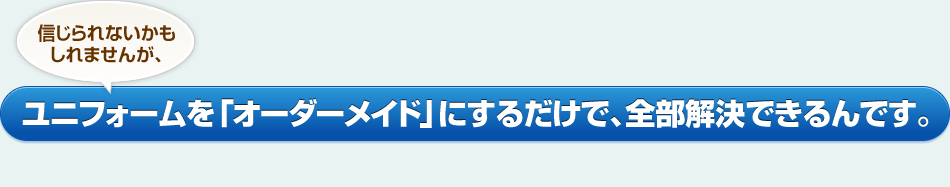 信じられないかもしれませんが、ユニフォームを「オーダーメイド」にするだけで、全部解決できるんです。