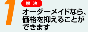 1 オーダーメイドなら、価格を抑えることができます。