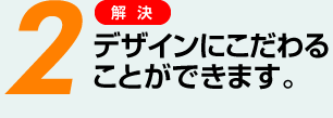 2 デザインにこだわることができます。