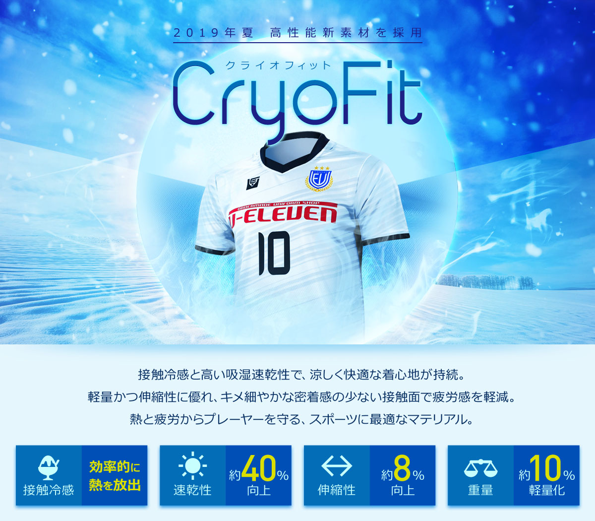 2019夏より高性能新素材「CryoFit」を採用。接触冷感と高い吸湿速乾性を備え、涼しく快適な着心地。軽量かつ伸縮性に優れ、滑らかな肌触りで密着感が少なく、動きを妨げない。熱と疲労からプレーヤーを守るスポーツに最適なマテリアル。
