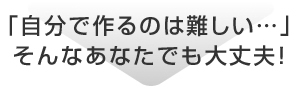 「自分で作るのは難しい…」そんなあなたでも大丈夫！